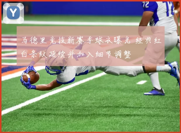 马德里竞技新赛季球衣曝光 经典红白条纹延续并加入细节调整