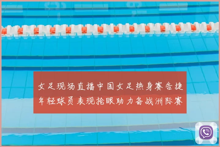 女足现场直播中国女足热身赛告捷年轻球员表现抢眼助力备战洲际赛事