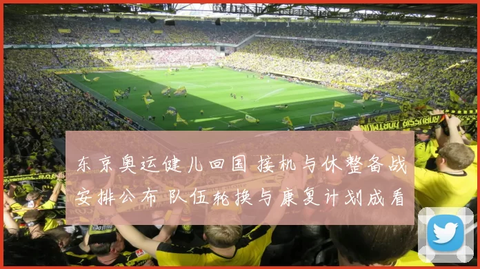 东京奥运健儿回国 接机与休整备战安排公布 队伍轮换与康复计划成看点