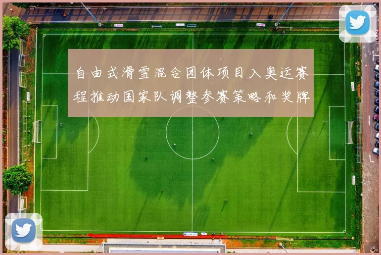 自由式滑雪混合团体项目入奥运赛程推动国家队调整参赛策略和奖牌预期