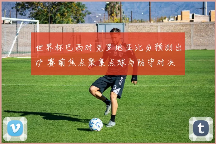 世界杯巴西对克罗地亚比分预测出炉 赛前焦点聚集点球与防守对决