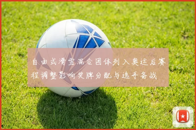 自由式滑雪混合团体列入奥运后赛程调整影响奖牌分配与选手备战