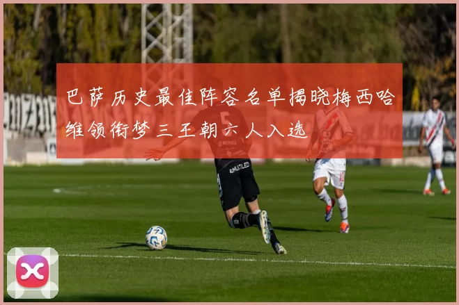 巴萨历史最佳阵容名单揭晓梅西哈维领衔梦三王朝六人入选