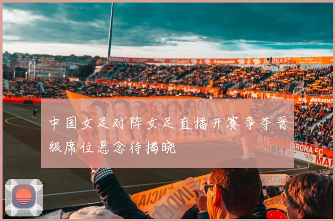 中国女足对阵女足直播开赛争夺晋级席位悬念待揭晓