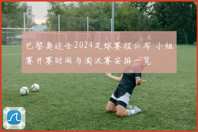 巴黎奥运会2024足球赛程公布 小组赛开赛时间与淘汰赛安排一览
