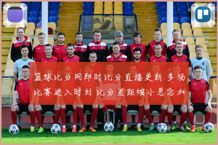 篮球比分网即时比分直播更新 多场比赛进入时刻 比分差距缩小悬念加大
