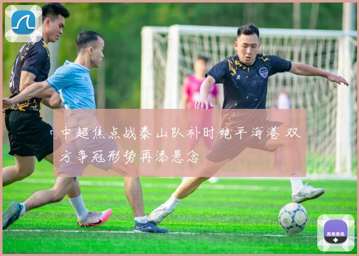 中超焦点战泰山队补时绝平海港 双方争冠形势再添悬念