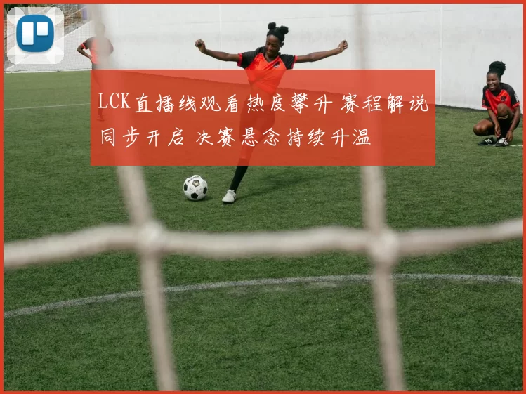 LCK直播线观看热度攀升 赛程解说同步开启 决赛悬念持续升温