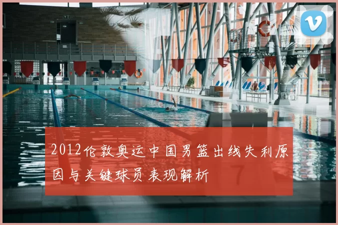 2012伦敦奥运中国男篮出线失利原因与关键球员表现解析