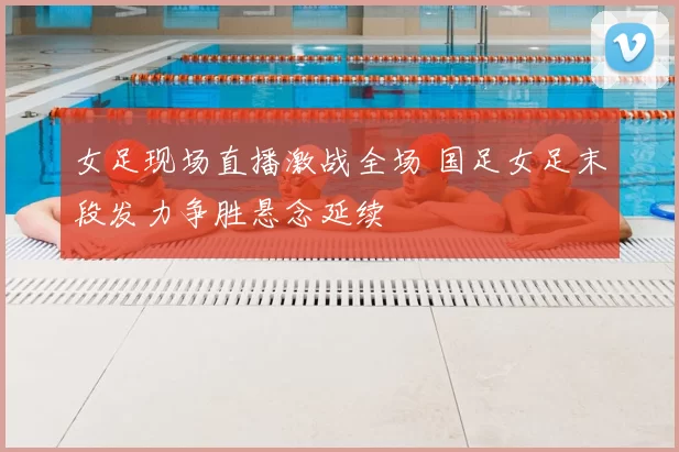 女足现场直播激战全场 国足女足末段发力争胜悬念延续