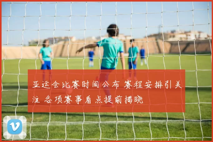 亚运会比赛时间公布 赛程安排引关注 各项赛事看点提前揭晓