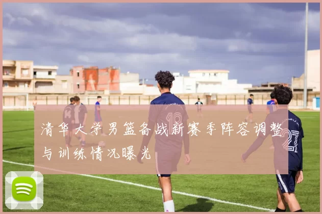 清华大学男篮备战新赛季阵容调整与训练情况曝光