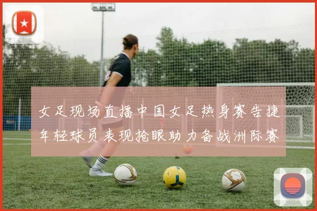 女足现场直播中国女足热身赛告捷年轻球员表现抢眼助力备战洲际赛事