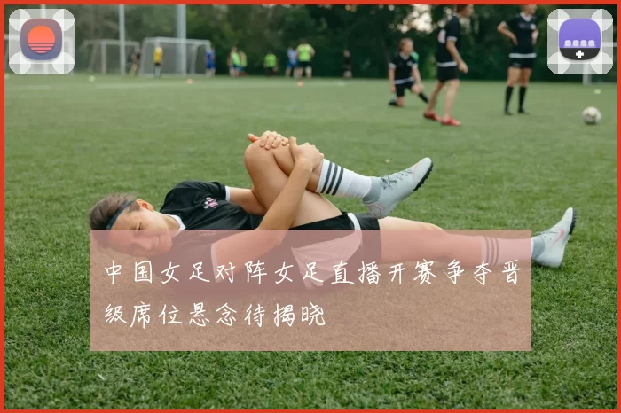 中国女足对阵女足直播开赛争夺晋级席位悬念待揭晓