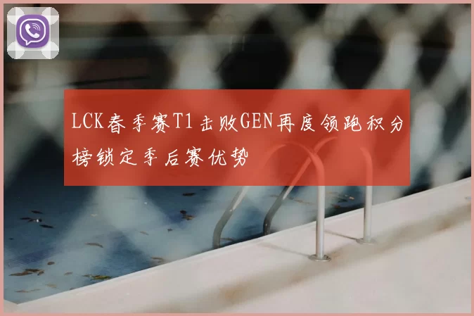 LCK春季赛T1击败GEN再度领跑积分榜锁定季后赛优势