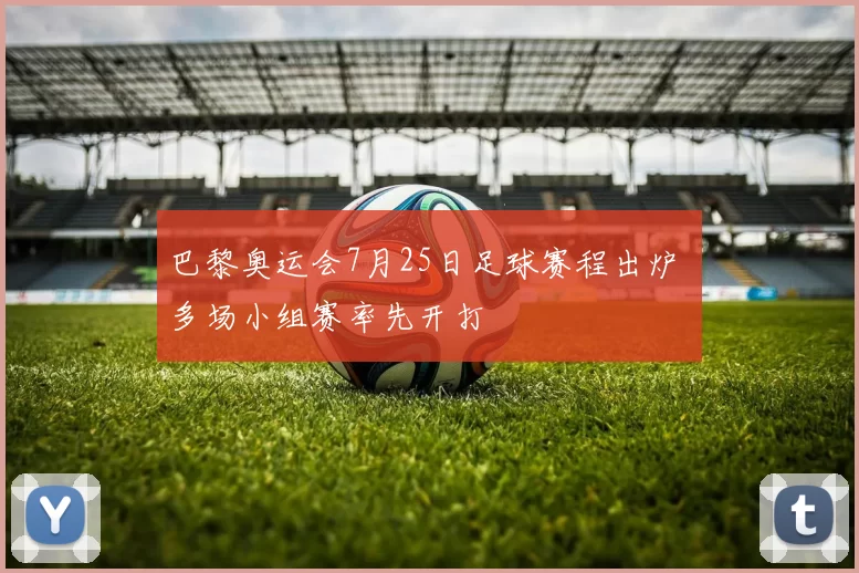 巴黎奥运会7月25日足球赛程出炉 多场小组赛率先开打
