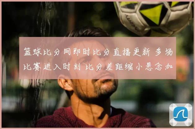 篮球比分网即时比分直播更新 多场比赛进入时刻 比分差距缩小悬念加大