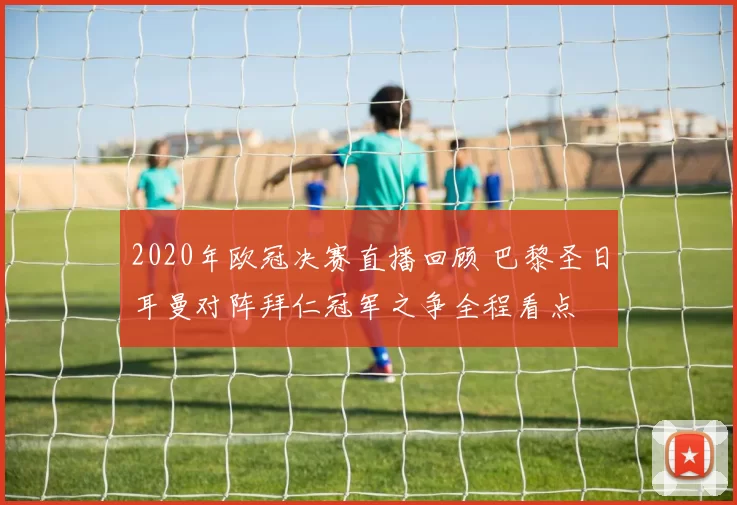 2020年欧冠决赛直播回顾 巴黎圣日耳曼对阵拜仁冠军之争全程看点