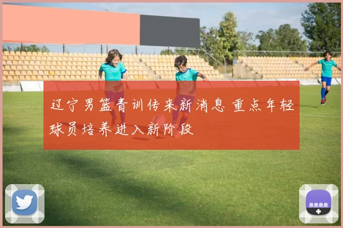 辽宁男篮青训传来新消息 重点年轻球员培养进入新阶段
