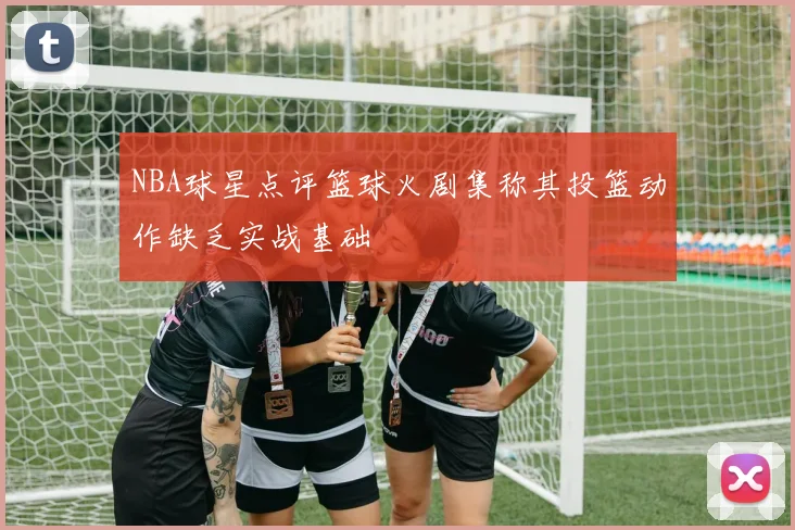 NBA球星点评篮球火剧集称其投篮动作缺乏实战基础
