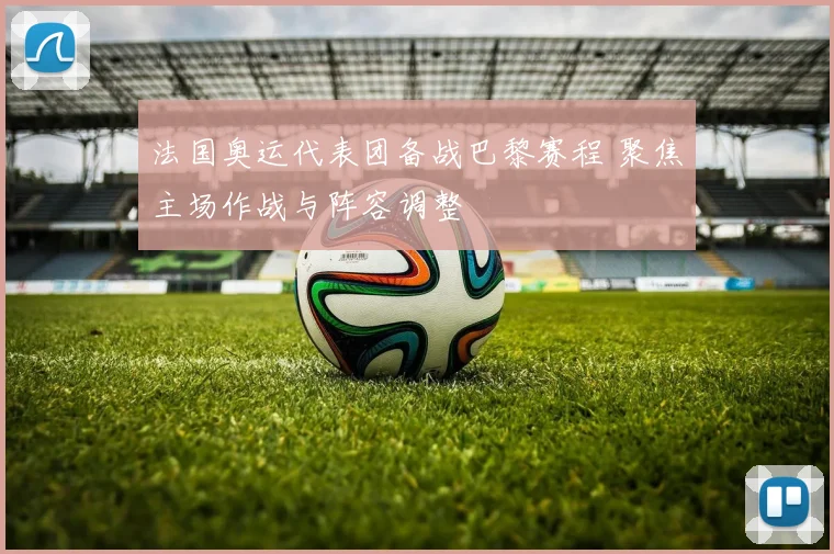 法国奥运代表团备战巴黎赛程 聚焦主场作战与阵容调整