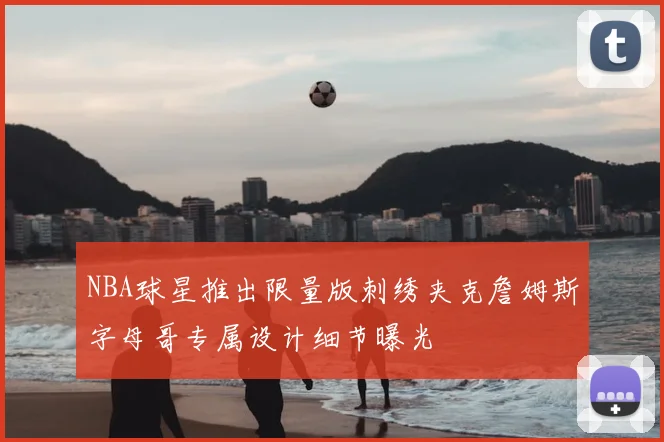 NBA球星推出限量版刺绣夹克詹姆斯字母哥专属设计细节曝光
