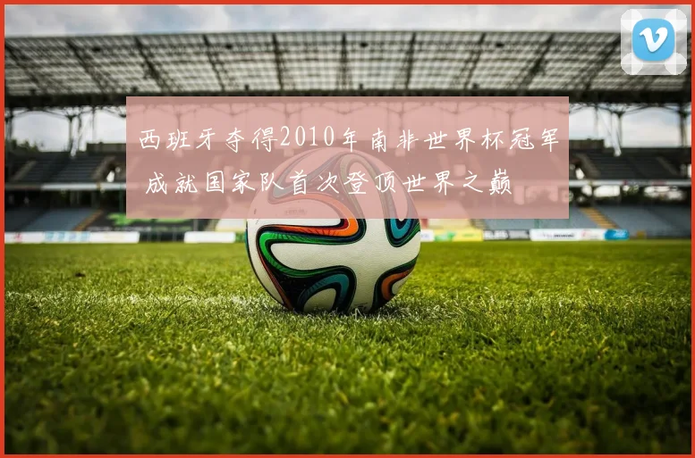 西班牙夺得2010年南非世界杯冠军 成就国家队首次登顶世界之巅