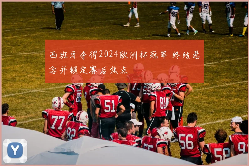 西班牙夺得2024欧洲杯冠军 终结悬念并锁定赛后焦点