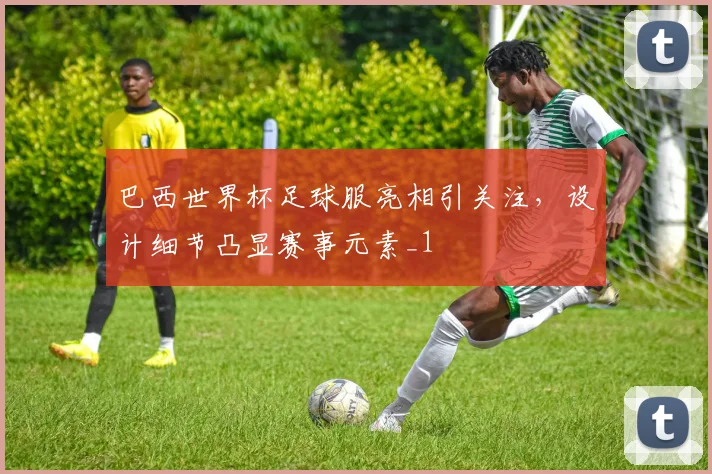 巴西世界杯足球服亮相引关注,设计细节凸显赛事元素_1